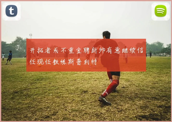 开拓者或不重金聘新帅有意继续信任现任教练斯普利特