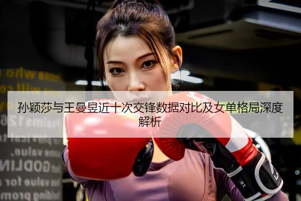 孙颖莎与王曼昱近十次交锋数据对比及女单格局深度解析
